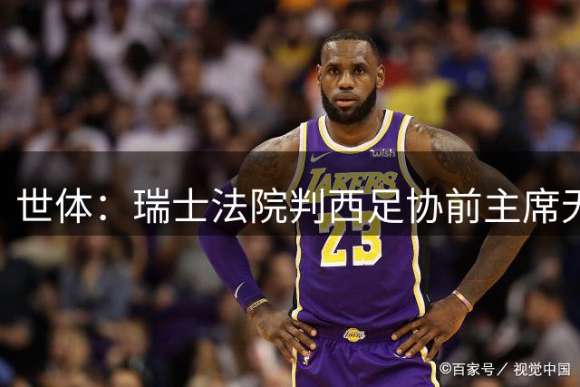 世体：瑞士法院判西足协前主席无罪，曾被西甲主席特巴斯指控
