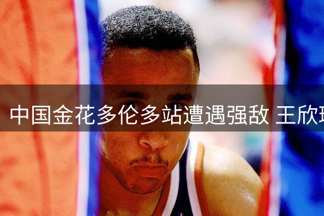 中国金花多伦多站遭遇强敌 王欣瑜次轮或挑战世界第一