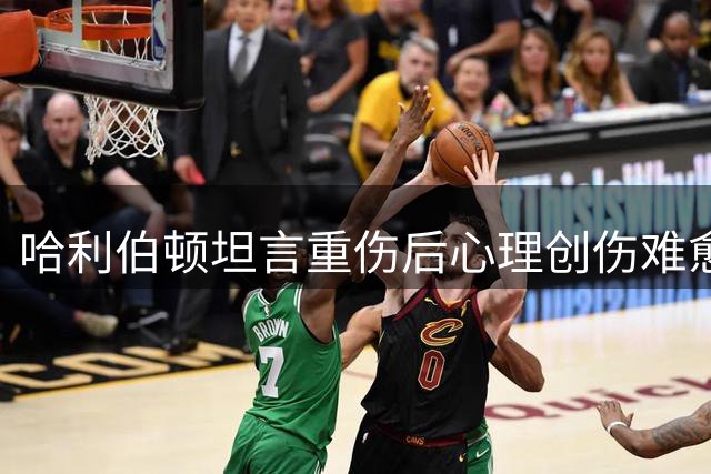 哈利伯顿坦言重伤后心理创伤难愈 选择积极面对未来
