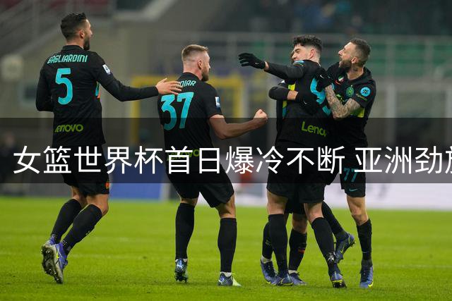 女篮世界杯首日爆冷不断 亚洲劲旅上演逆转好戏