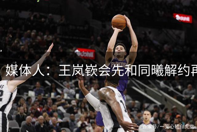 媒体人：王岚嵚会先和同曦解约再让山东认领 为此签了超过5份文件