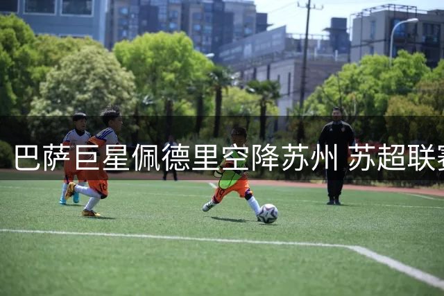 巴萨巨星佩德里空降苏州 苏超联赛迎世界冠军级外援