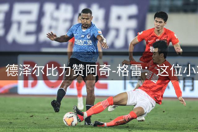 德泽尔比力赞阿奇-格雷：这位小将有着超越年龄的成熟与实力