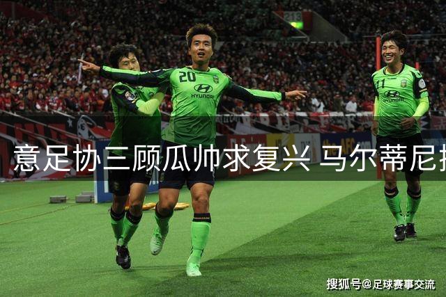 意足协三顾瓜帅求复兴 马尔蒂尼携重建方案赴西密谈