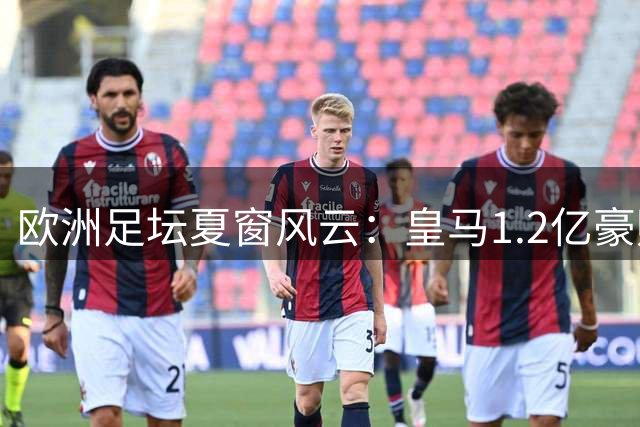 欧洲足坛夏窗风云：皇马1.2亿豪购遇阻 曼城锁定新星布阿迪