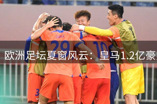 欧洲足坛夏窗风云：皇马1.2亿豪购遇阻 曼城锁定新星布阿迪