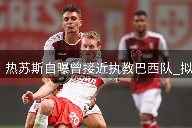 热苏斯自曝曾接近执教巴西队 拟征召佩德罗等新血重组桑巴军团