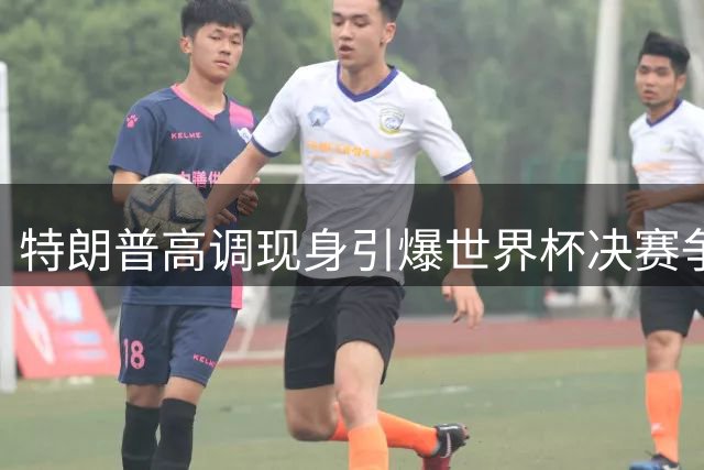 特朗普高调现身引爆世界杯决赛争议 西班牙加时绝杀难掩赛事娱乐化争议