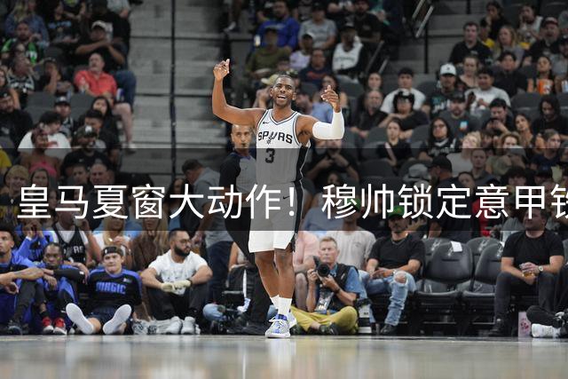 皇马夏窗大动作！穆帅锁定意甲铁闸 两新星遭清洗
