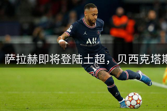 萨拉赫即将登陆土超，贝西克塔斯重磅引援引发足坛关注